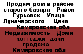 Продам дом в районе старого базара › Район ­ Гурьевск › Улица ­ Луначарского  › Цена ­ 450 - Кемеровская обл. Недвижимость » Дома, коттеджи, дачи продажа   . Кемеровская обл.